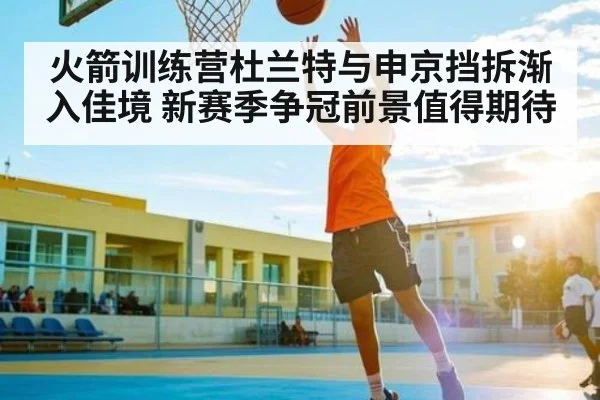 火箭训练营杜兰特与申京挡拆渐入佳境 新赛季争冠前景值得期待